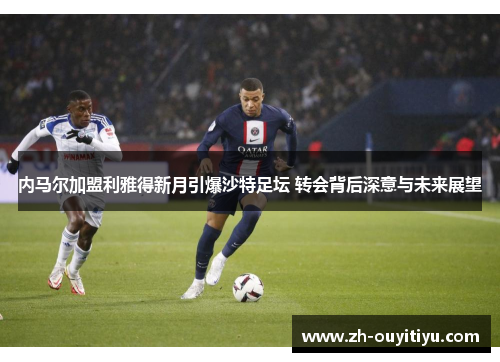 内马尔加盟利雅得新月引爆沙特足坛 转会背后深意与未来展望