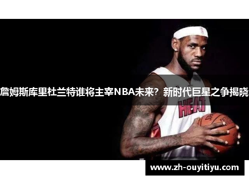 詹姆斯库里杜兰特谁将主宰NBA未来？新时代巨星之争揭晓